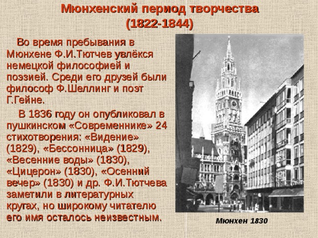 Мюнхенский период творчества  (1822-1844)  Во время пребывания в Мюнхене Ф.И.Тютчев увлёкся немецкой философией и поэзией. Среди его друзей были философ Ф.Шеллинг и поэт Г.Гейне.  В 1836 году он опубликовал в пушкинском «Современнике» 24 стихотворения: «Видение» (1829), «Бессонница» (1829), «Весенние воды» (1830), «Цицерон» (1830), «Осенний вечер» (1830) и др. Ф.И.Тютчева заметили в литературных кругах, но широкому читателю его имя осталось неизвестным. Мюнхен 1830 