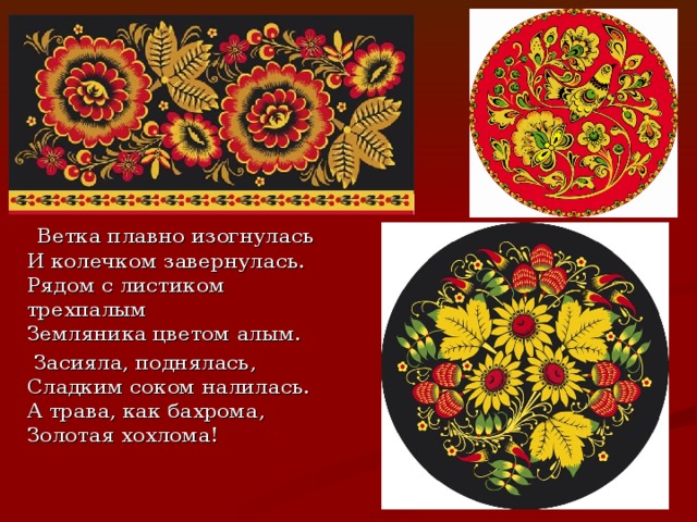  Ветка плавно изогнулась  И колечком завернулась.  Рядом с листиком трехпалым  Земляника цветом алым.  Засияла, поднялась,  Сладким соком налилась.  А трава, как бахрома,  Золотая хохлома! 