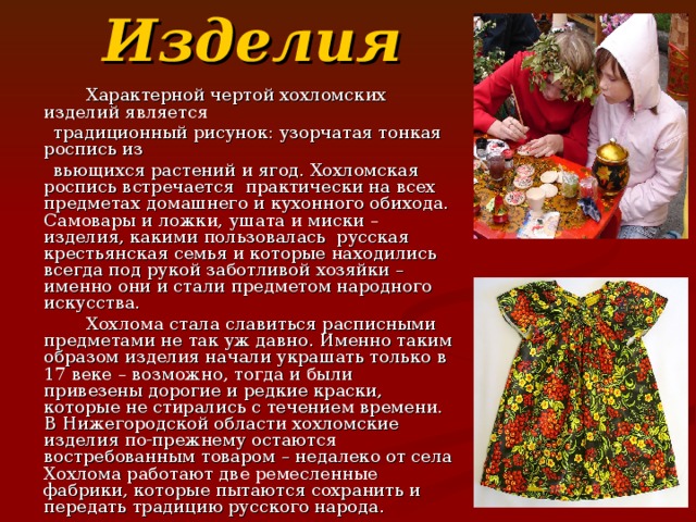 Изделия  Характерной чертой хохломских изделий является  традиционный рисунок: узорчатая тонкая роспись из  вьющихся растений и ягод. Хохломская роспись встречается практически на всех предметах домашнего и кухонного обихода. Самовары и ложки, ушата и миски – изделия, какими пользовалась русская крестьянская семья и которые находились всегда под рукой заботливой хозяйки – именно они и стали предметом народного искусства.  Хохлома стала славиться расписными предметами не так уж давно. Именно таким образом изделия начали украшать только в 17 веке – возможно, тогда и были привезены дорогие и редкие краски, которые не стирались с течением времени. В Нижегородской области хохломские изделия по-прежнему остаются востребованным товаром – недалеко от села Хохлома работают две ремесленные фабрики, которые пытаются сохранить и передать традицию русского народа. 
