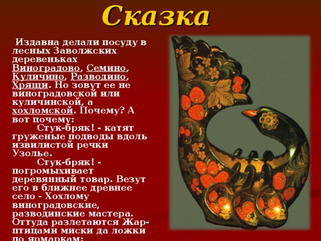 Сказка   Издавна делали посуду в лесных Заволжских деревеньках Виноградово , Семино , Куличино , Разводино , Хрящи . Но зовут ее не виноградовской или куличинской, а хохломской . Почему? А вот почему:  Стук-бряк! - катят груженые подводы вдоль извилистой речки Узолье.  Стук-бряк! - погромыхивает деревянный товар. Везут его в ближнее древнее село - Хохлому виноградовские, разводинские мастера. Оттуда разлетаются Жар-птицами миски да ложки по ярмаркам:  - Кому посуда для каши, окрошки? Чудо-блюдо, да чашки, ложки!  - Откуда посуда?  - К вам приехала золотая Хохлома! 