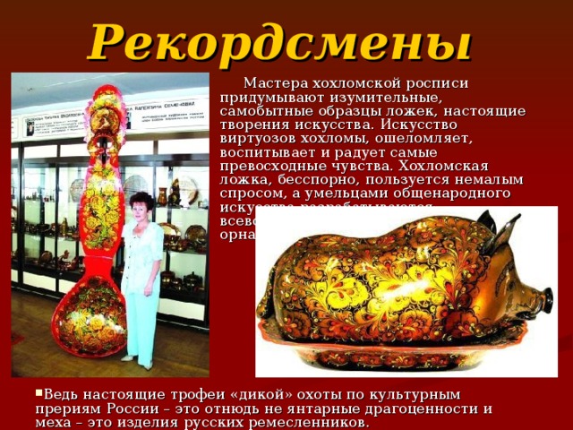 Рекордсмены   Мастера хохломской росписи придумывают изумительные, самобытные образцы ложек, настоящие творения искусства. Искусство виртуозов хохломы, ошеломляет, воспитывает и радует самые превосходные чувства. Хохломская ложка, бесспорно, пользуется немалым спросом, а умельцами общенародного искусства разрабатываются всевозможные её конфигурации и орнаменты.  Ведь настоящие трофеи «дикой» охоты по культурным прериям России – это отнюдь не янтарные драгоценности и меха – это изделия русских ремесленников. 