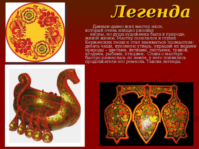  Легенда  Давным-давно жил мастер икон, который очень изящно рисовал иконы, но душа художника была в природе, живой жизни. Мастер поселился в глухих Керженских лесах и стал заниматься промыслом: делать чаши, кухонную утварь, украшая их видами природы – цветами, ветками, листьями, травой, ягодами, рыбами, птицами. Слава о мастере быстро разнеслась по земле, у него появились продолжатели его ремесла. Такова легенда. 