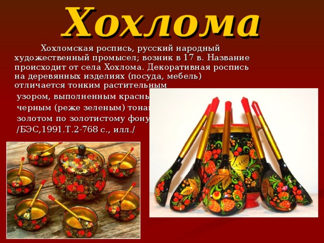 Хохлома  Хохломская роспись, русский народный художественный промысел; возник в 17 в. Название происходит от села Хохлома. Декоративная роспись на деревянных изделиях (посуда, мебель) отличается тонким растительным  узором, выполненным красным и  черным (реже зеленым) тонами и  золотом по золотистому фону.  / БЭС,1991.Т.2-768 с.,  илл. / 