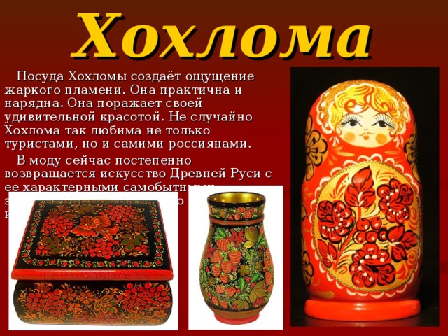 Хохлома  Посуда Хохломы создаёт ощущение жаркого пламени. Она практична и нарядна. Она поражает своей удивительной красотой. Не случайно Хохлома так любима не только туристами, но и самими россиянами.  В моду сейчас постепенно возвращается искусство Древней Руси с ее характерными самобытными элементами. Хохлома – это снова модно и стильно!   