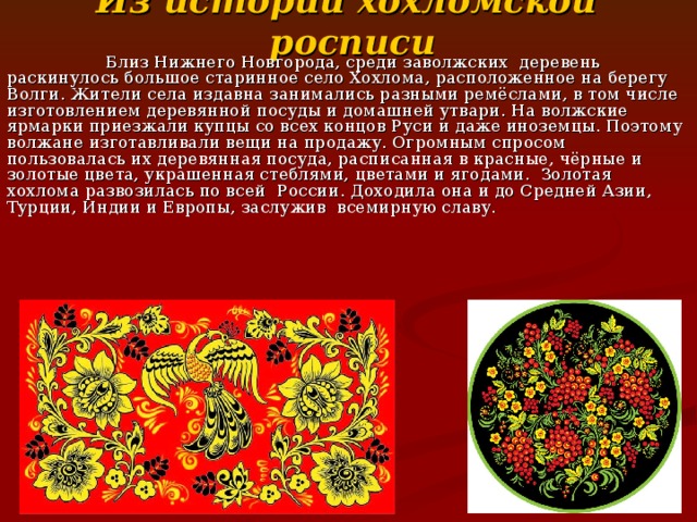 Из истории хохломской росписи  Близ Нижнего Новгорода, среди заволжских деревень раскинулось большое старинное село Хохлома, расположенное на берегу Волги. Жители села издавна занимались разными ремёслами, в том числе изготовлением деревянной посуды и домашней утвари. На волжские ярмарки приезжали купцы со всех концов Руси и даже иноземцы. Поэтому волжане изготавливали вещи на продажу. Огромным спросом пользовалась их деревянная посуда, расписанная в красные, чёрные и золотые цвета, украшенная стеблями, цветами и ягодами. Золотая хохлома развозилась по всей России. Доходила она и до Средней Азии, Турции, Индии и Европы, заслужив всемирную славу. 