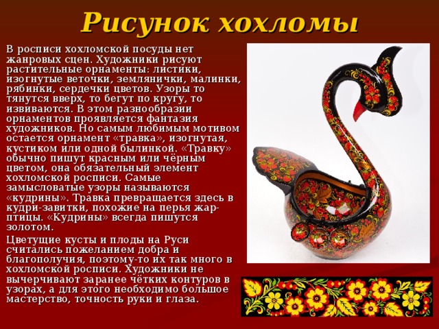 Рисунок  хохломы В росписи хохломской посуды нет жанровых сцен. Художники рисуют растительные орнаменты: листики, изогнутые веточки, землянички, малинки, рябинки, сердечки цветов. Узоры то тянутся вверх, то бегут по кругу, то извиваются. В этом разнообразии орнаментов проявляется фантазия художников. Но самым любимым мотивом остается орнамент «травка», изогнутая, кустиком или одной былинкой. «Травку» обычно пишут красным или чёрным цветом, она обязательный элемент хохломской росписи. Самые замысловатые узоры называются «кудрины». Травка превращается здесь в кудри-завитки, похожие на перья жар-птицы. «Кудрины» всегда пишутся золотом. Цветущие кусты и плоды на Руси считались пожеланием добра и благополучия, поэтому-то их так много в хохломской росписи. Художники не вычерчивают заранее чётких контуров в узорах, а для этого необходимо большое мастерство, точность руки и глаза. 