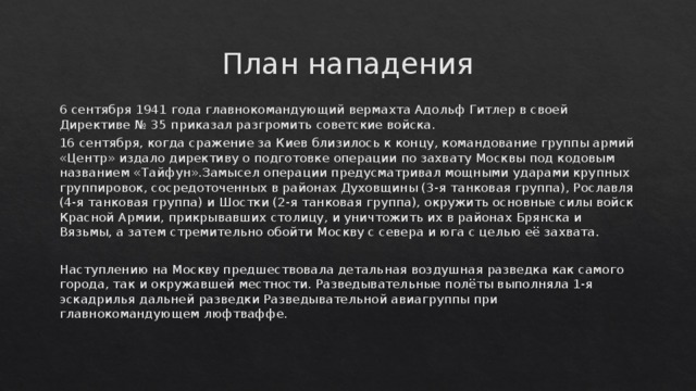 План нападения 6 сентября 1941 года главнокомандующий вермахта Адольф Гитлер в своей Директиве № 35 приказал разгромить советские войска. 16 сентября, когда сражение за Киев близилось к концу, командование группы армий «Центр» издало директиву о подготовке операции по захвату Москвы под кодовым названием «Тайфун».Замысел операции предусматривал мощными ударами крупных группировок, сосредоточенных в районах Духовщины (3-я танковая группа), Рославля (4-я танковая группа) и Шостки (2-я танковая группа), окружить основные силы войск Красной Армии, прикрывавших столицу, и уничтожить их в районах Брянска и Вязьмы, а затем стремительно обойти Москву с севера и юга с целью её захвата. Наступлению на Москву предшествовала детальная воздушная разведка как самого города, так и окружавшей местности. Разведывательные полёты выполняла 1-я эскадрилья дальней разведки Разведывательной авиагруппы при главнокомандующем люфтваффе. 