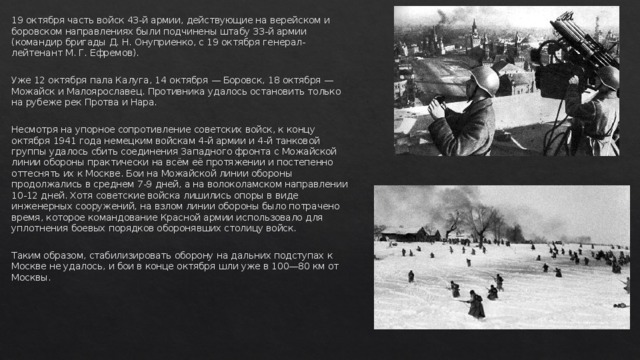 19 октября часть войск 43-й армии, действующие на верейском и боровском направлениях были подчинены штабу 33-й армии (командир бригады Д. Н. Онуприенко, с 19 октября генерал-лейтенант М. Г. Ефремов). Уже 12 октября пала Калуга, 14 октября — Боровск, 18 октября — Можайск и Малоярославец. Противника удалось остановить только на рубеже рек Протва и Нара. Несмотря на упорное сопротивление советских войск, к концу октября 1941 года немецким войскам 4-й армии и 4-й танковой группы удалось сбить соединения Западного фронта с Можайской линии обороны практически на всём её протяжении и постепенно оттеснять их к Москве. Бои на Можайской линии обороны продолжались в среднем 7-9 дней, а на волоколамском направлении 10-12 дней. Хотя советские войска лишились опоры в виде инженерных сооружений, на взлом линии обороны было потрачено время, которое командование Красной армии использовало для уплотнения боевых порядков оборонявших столицу войск. Таким образом, стабилизировать оборону на дальних подступах к Москве не удалось, и бои в конце октября шли уже в 100—80 км от Москвы. 