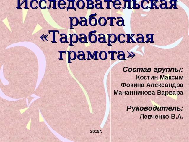 Исследовательская работа «Тарабарская грамота» Состав группы: Костин Максим Фокина Александра Мананникова Варвара  Руководитель: Левченко В.А.  2018г.