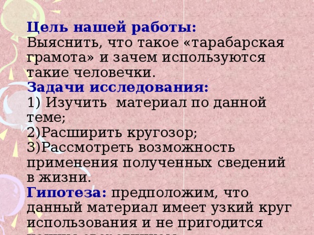 Цель нашей работы:  Выяснить, что такое «тарабарская грамота» и зачем используются такие человечки.  Задачи исследования:  1) Изучить материал по данной теме;  2)Расширить кругозор;  3)Рассмотреть возможность применения полученных сведений в жизни.  Гипотеза:  предположим, что данный материал имеет узкий круг использования и не пригодится нашим сверстникам.