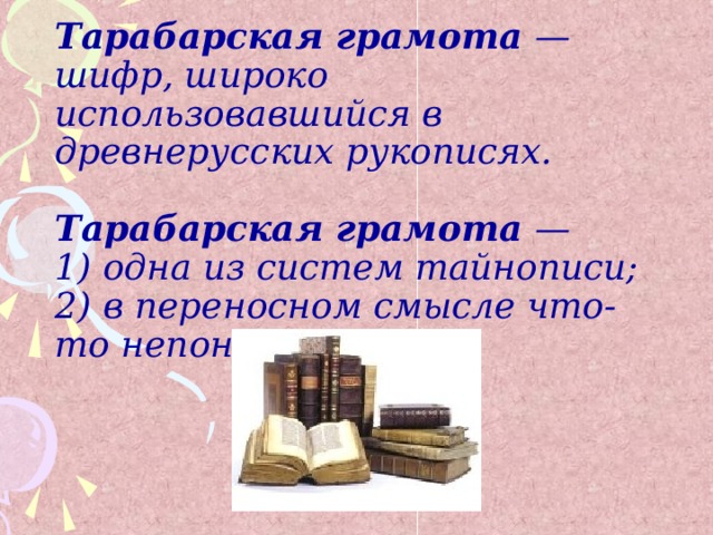 Тарабарская грамота — шифр, широко использовавшийся в древнерусских рукописях.  Тарабарская грамота —  1) одна из систем тайнописи;  2) в переносном смысле что-то непонятное.