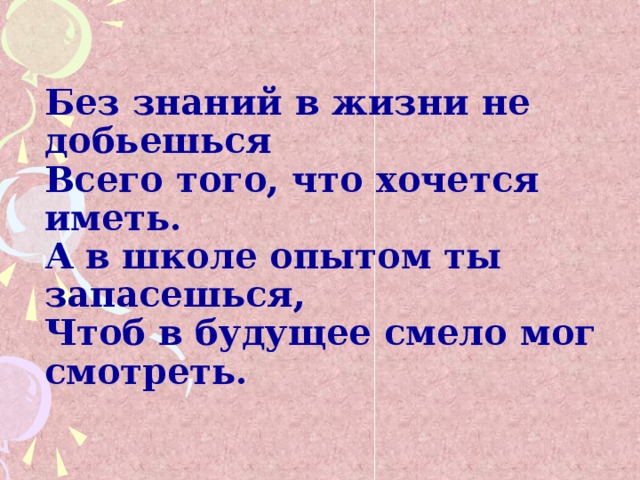 Без знаний в жизни не добьешься  Всего того, что хочется иметь.  А в школе опытом ты запасешься,  Чтоб в будущее смело мог смотреть.