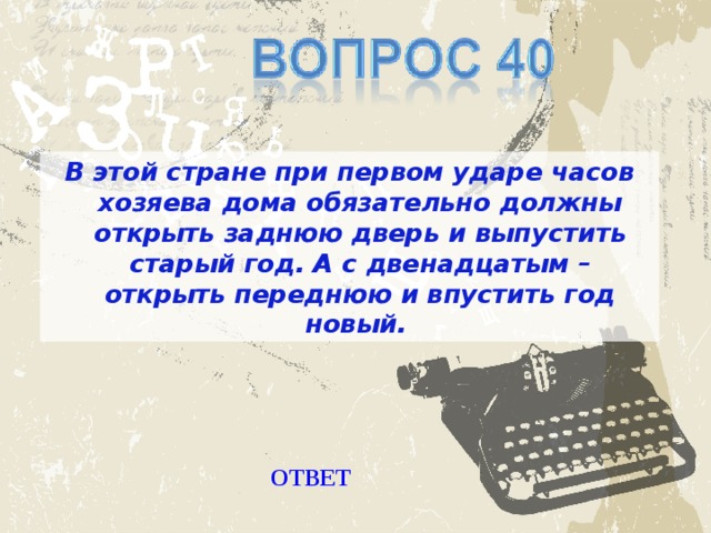 В этой стране при первом ударе часов хозяева дома обязательно должны открыть заднюю дверь и выпустить старый год. А с двенадцатым – открыть переднюю и впустить год новый. ОТВЕТ