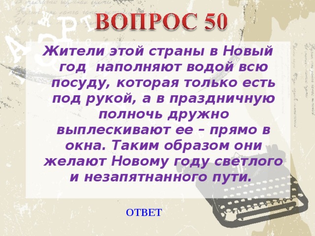 Жители этой страны в Новый год наполняют водой всю посуду, которая только есть под рукой, а в праздничную полночь дружно выплескивают ее – прямо в окна. Таким образом они желают Новому году светлого и незапятнанного пути. ОТВЕТ