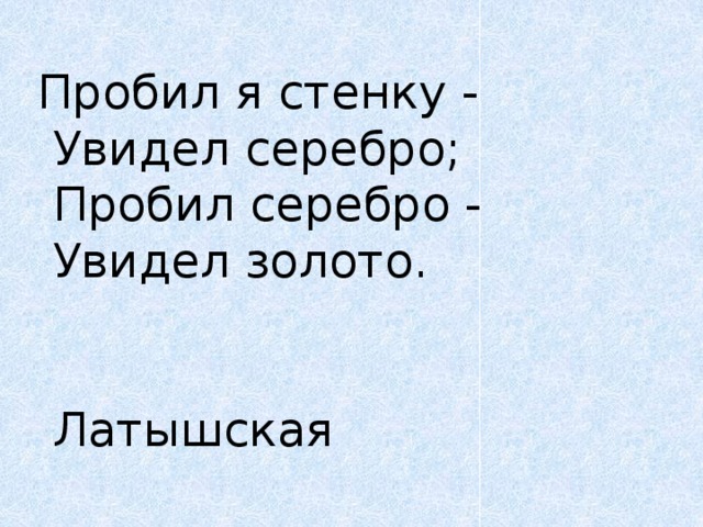 Пробил я стенку -   Увидел серебро;   Пробил серебро -   Увидел золото.      Латышская  