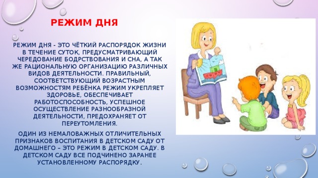 Режим дня Режим дня - это чёткий распорядок жизни в течение суток, предусматривающий чередование бодрствования и сна, а так же рациональную организацию различных видов деятельности. Правильный, соответствующий возрастным возможностям ребёнка режим укрепляет здоровье, обеспечивает работоспособность, успешное осуществление разнообразной деятельности, предохраняет от переутомления. Один из немаловажных отличительных признаков воспитания в детском саду от домашнего – это режим в детском саду. В детском саду все подчинено заранее установленному распорядку . 