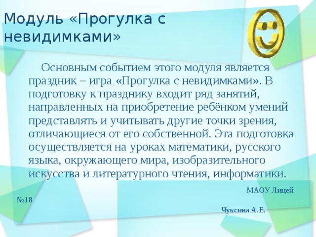 Модуль «Прогулка с невидимками»  Основным событием этого модуля является праздник – игра «Прогулка с невидимками». В подготовку к празднику входит ряд занятий, направленных на приобретение ребёнком умений представлять и учитывать другие точки зрения, отличающиеся от его собственной. Эта подготовка осуществляется на уроках математики, русского языка, окружающего мира, изобразительного искусства и литературного чтения, информатики.  МАОУ Лицей №18  Чуксина А.Е. 