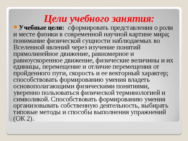  Цели учебного занятия: Учебные цели: сформировать представления о роли и месте физики в современной научной картине мира; понимание физической сущности наблюдаемых во Вселенной явлений через изучение понятий прямолинейное движение, равномерное и равноускоренное движение, физические величины и их единицы, перемещение и отличие перемещения от пройденного пути, скорость и ее векторный характер; способствовать формированию умения владеть основополагающими физическими понятиями, уверенно пользоваться физической терминологией и символикой. Способствовать формированию умения организовывать собственную деятельность, выбирать типовые методы и способы выполнения упражнений (ОК 2).   