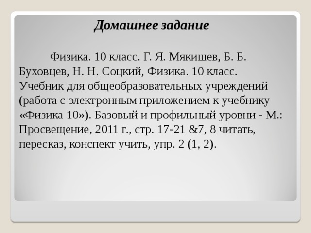             Домашнее задание   Физика. 10 класс. Г. Я. Мякишев, Б. Б. Буховцев, Н. Н. Соцкий, Физика. 10 класс. Учебник для общеобразовательных учреждений (работа с электронным приложением к учебнику «Физика 10»). Базовый и профильный уровни - М.: Просвещение, 2011 г., стр. 17-21 &7, 8 читать, пересказ, конспект учить, упр. 2 (1, 2).   
