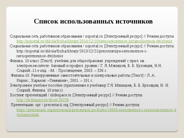 Список использованных источников   Социальная сеть работников образования / nsportal.ru [Электронный ресурс] // Режим доступа: http://nsportal.ru/shkola/fizika/library/2014/12/10/ravnouskorennoe-pryamolineynoe-dvizhenie  Социальная сеть работников образования / nsportal.ru [Электронный ресурс] // Режим доступа: http://nsportal.ru/shkola/fizika/library/2013/12/21/prezentatsiya-ravnomernoe-i-ravnoperemennoe-dvizhenie Физика. 10 класс [Текст]: учебник для общеобразоват. учреждений с прил. на электрон.носителе: базовый и профил. уровни / Г. Я. Мякишев, Б. Б. Буховцев, Н.Н. Соцкий.-11-е изд. - М. : Просвещение, 2003. – 336 с.  Физика-10. Разноуровневые самостоятельные и контрольные работы [Текст] / Л. А. Кирик ; Харьков: «Гимназия», 2001. – 191 с. Электронное учебное пособие (приложение к учебнику Г.Я. Мякишев, Б. Б. Буховцев, Н. Н. Соцкий, Физика. 10 класс) Хостинг презентаций / slidespace.ru [Электронный ресурс] // Режим доступа: http://slidespace.ru/show/29238  Презентации. орг / prezentacii.org [Электронный ресурс] // Режим доступа: https://prezentacii.org/prezentacii/prezentacii-po-fizike/10658-ravnomernoe-i-ravnouskorennoe-dvizhenie.html   