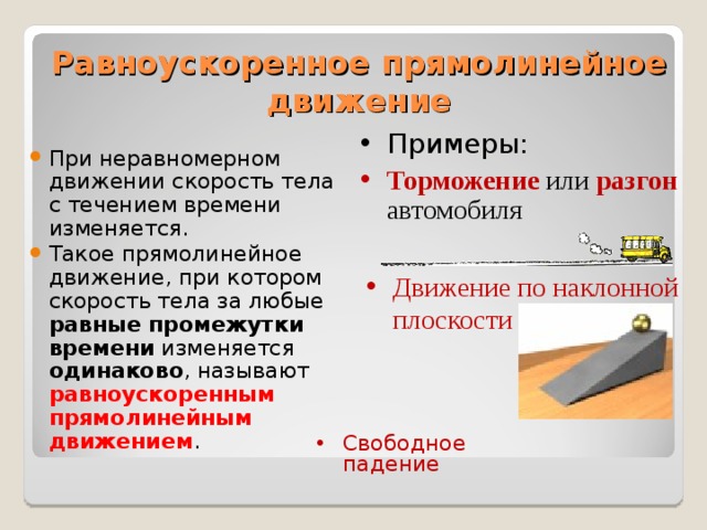 Равноускоренное прямолинейное движение Примеры: Торможение или разгон автомобиля При неравномерном движении скорость тела с течением времени изменяется. Такое прямолинейное движение, при котором скорость тела за любые равные промежутки времени изменяется одинаково , называют равноускоренным прямолинейным движением . Движение по наклонной плоскости Свободное падение 