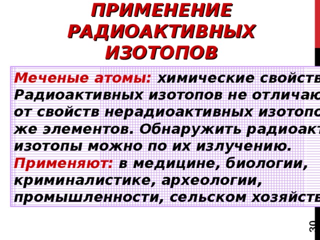  ПРИМЕНЕНИЕ РАДИОАКТИВНЫХ ИЗОТОПОВ Меченые атомы: химические свойства Радиоактивных изотопов не отличаются от свойств нерадиоактивных изотопов тех же элементов. Обнаружить радиоактивные изотопы можно по их излучению. Применяют: в медицине, биологии, криминалистике, археологии, промышленности, сельском хозяйстве. 