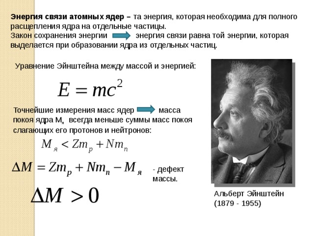Энергия связи атомных ядер – та энергия, которая необходима для полного расщепления ядра на отдельные частицы. Закон сохранения энергии энергия связи равна той энергии, которая выделается при образовании ядра из отдельных частиц. Уравнение Эйнштейна между массой и энергией: Точнейшие измерения масс ядер масса покоя ядра М я всегда меньше суммы масс покоя слагающих его протонов и нейтронов: - дефект массы. Альберт Эйнштейн (1879 - 1955) 