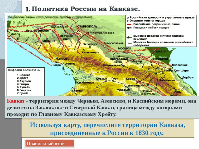 1.  Политика России на Кавказе.  Кавказ - территория между Черным, Азовским, и Каспийским морями, она делится на Закавказье и Северный Кавказ, граница между которыми проходит по Главному Кавказскому Хребту. Используя карту, перечислите территории Кавказа, присоединенные к России к 1830 году. Правильный ответ 