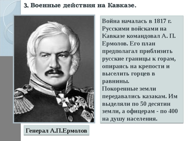 3. Военные действия на Кавказе.  Война началась в 1817 г. Русскими войсками на Кавказе командовал А. П. Ермолов. Его план предполагал приблизить русские границы к горам, опираясь на крепости и выселить горцев в равнины. Покоренные земли передавались казакам. Им выделяли по 50 десятин земли, а офицерам - по 400 на душу населения. Генерал А.П.Ермолов 