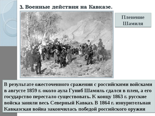 3. Военные действия на Кавказе.  Пленение Шамиля В результате ожесточенного сражения с российскими войсками в августе 1859 г. около аула Гуниб Шамиль сдался в плен, а его государство перестало существовать. К концу 1863 г. русские войска заняли весь Северный Кавказ. В 1864 г. изнурительная Кавказская война закончилась победой российского оружия 