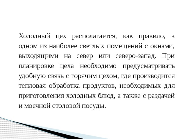 Холодный цех располагается, как правило, в одном из наиболее светлых помещений с окнами, выходящими на север или северо-запад. При планировке цеха необходимо предусматривать удобную связь с горячим цехом, где производится тепловая обработка продуктов, необходимых для приготовления холодных блюд, а также с раздачей и моечной столовой посуды. 