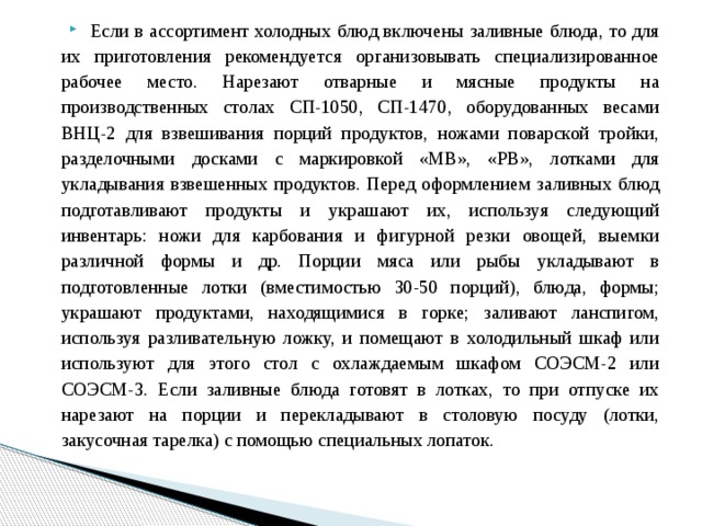 Если в ассортимент холодных блюд включены заливные блюда, то для их приготовления рекомендуется организовывать специализированное рабочее место. Нарезают отварные и мясные продукты на производственных столах СП-1050, СП-1470, оборудованных весами ВНЦ-2 для взвешивания порций продуктов, ножами поварской тройки, разделочными досками с маркировкой «MB», «РВ», лотками для укладывания взвешенных продуктов. Перед оформлением заливных блюд подготавливают продукты и украшают их, используя следующий инвентарь: ножи для карбования и фигурной резки овощей, выемки различной формы и др. Порции мяса или рыбы укладывают в подготовленные лотки (вместимостью 30-50 порций), блюда, формы; украшают продуктами, находящимися в горке; заливают ланспигом, используя разливательную ложку, и помещают в холодильный шкаф или используют для этого стол с охлаждаемым шкафом СОЭСМ-2 или СОЭСМ-3. Если заливные блюда готовят в лотках, то при отпуске их нарезают на порции и перекладывают в столовую посуду (лотки, закусочная тарелка) с помощью специальных лопаток. 