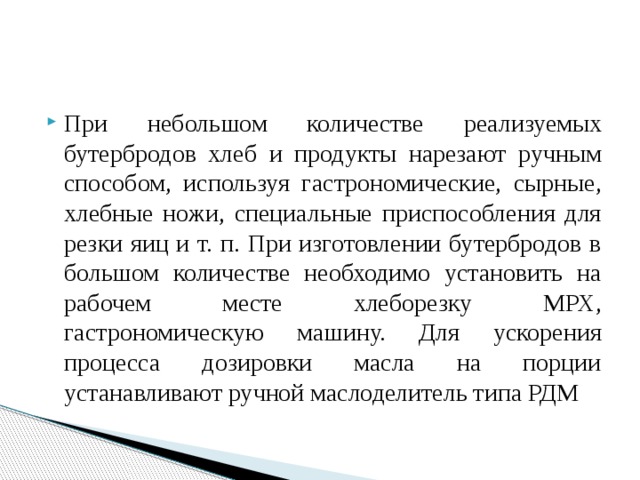 При небольшом количестве реализуемых бутербродов хлеб и продукты нарезают ручным способом, используя гастрономические, сырные, хлебные ножи, специальные приспособления для резки яиц и т. п. При изготовлении бутербродов в большом количестве необходимо установить на рабочем месте хлеборезку МРХ, гастрономическую машину. Для ускорения процесса дозировки масла на порции устанавливают ручной маслоделитель типа РДМ 