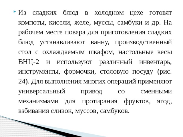 Из сладких блюд в холодном цехе готовят компоты, кисели, желе, муссы, самбуки и др. На рабочем месте повара для приготовления сладких блюд устанавливают ванну, производственный стол с охлаждаемым шкафом, настольные весы ВНЦ-2 и используют различный инвентарь, инструменты, формочки, столовую посуду (рис. 24). Для выполнения многих операций применяют универсальный привод со сменными механизмами для протирания фруктов, ягод, взбивания сливок, муссов, самбуков. 