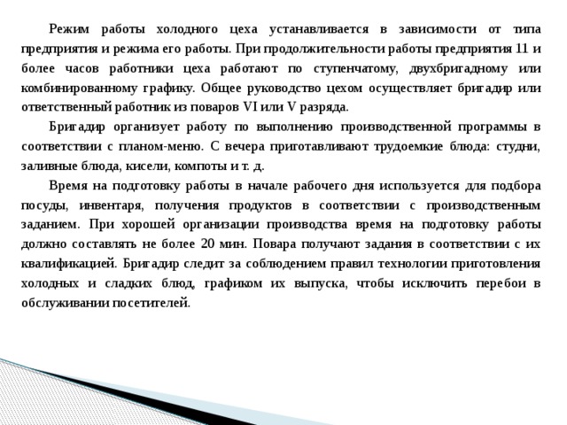 Режим работы холодного цеха устанавливается в зависимости от типа предприятия и режима его работы. При продолжительности работы предприятия 11 и более часов работники цеха работают по ступенчатому, двухбригадному или комбинированному графику. Общее руководство цехом осуществляет бригадир или ответственный работник из поваров VI или V разряда. Бригадир организует работу по выполнению производственной программы в соответствии с планом-меню. С вечера приготавливают трудоемкие блюда: студни, заливные блюда, кисели, компоты и т. д. Время на подготовку работы в начале рабочего дня используется для подбора посуды, инвентаря, получения продуктов в соответствии с производственным заданием. При хорошей организации производства время на подготовку работы должно составлять не более 20 мин. Повара получают задания в соответствии с их квалификацией. Бригадир следит за соблюдением правил технологии приготовления холодных и сладких блюд, графиком их выпуска, чтобы исключить перебои в обслуживании посетителей. 
