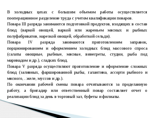 В холодных цехах с большим объемом работы осуществляется пооперационное разделение труда с учетом квалификации поваров. Повара III разряда занимаются подготовкой продуктов, входящих в состав блюд (варкой овощей, варкой или жареньем мясных и рыбных полуфабрикатов, нарезкой овощей, обработкой сельди). Повара IV разряда занимаются приготовлением заправок, порционированием и оформлением холодных блюд массового спроса (салаты овощные, рыбные, мясные, винегреты, студни, рыба под маринадом и др.), сладких блюд. Повара V разряда осуществляют приготовление и оформление сложных блюд (заливных, фаршированной рыбы, галантина, ассорти рыбного и мясного, . желе, муссов и др.). По окончании рабочей смены повара отчитываются за проделанную работу, а бригадир или ответственный повар составляет отчет о реализации блюд за день в торговый зал, буфеты и филиалы. 