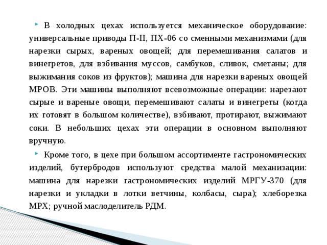 В холодных цехах используется механическое оборудование: универсальные приводы П-II, ПХ-06 со сменными механизмами (для нарезки сырых, вареных овощей; для перемешивания салатов и винегретов, для взбивания муссов, самбуков, сливок, сметаны; для выжимания соков из фруктов); машина для нарезки вареных овощей МРОВ. Эти машины выполняют всевозможные операции: нарезают сырые и вареные овощи, перемешивают салаты и винегреты (когда их готовят в большом количестве), взбивают, протирают, выжимают соки. В небольших цехах эти операции в основном выполняют вручную. Кроме того, в цехе при большом ассортименте гастрономических изделий, бутербродов используют средства малой механизации: машина для нарезки гастрономических изделий МРГУ-370 (для нарезки и укладки в лотки ветчины, колбасы, сыра); хлеборезка МРХ; ручной маслоделитель РДМ. 