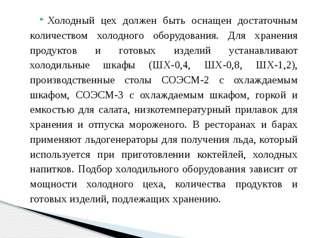 Холодный цех должен быть оснащен достаточным количеством холодного оборудования. Для хранения продуктов и готовых изделий устанавливают холодильные шкафы (ШХ-0,4, ШХ-0,8, ШХ-1,2), производственные столы СОЭСМ-2 с охлаждаемым шкафом, СОЭСМ-3 с охлаждаемым шкафом, горкой и емкостью для салата, низкотемпературный прилавок для хранения и отпуска мороженого. В ресторанах и барах применяют льдогенераторы для получения льда, который используется при приготовлении коктейлей, холодных напитков. Подбор холодильного оборудования зависит от мощности холодного цеха, количества продуктов и готовых изделий, подлежащих хранению. 