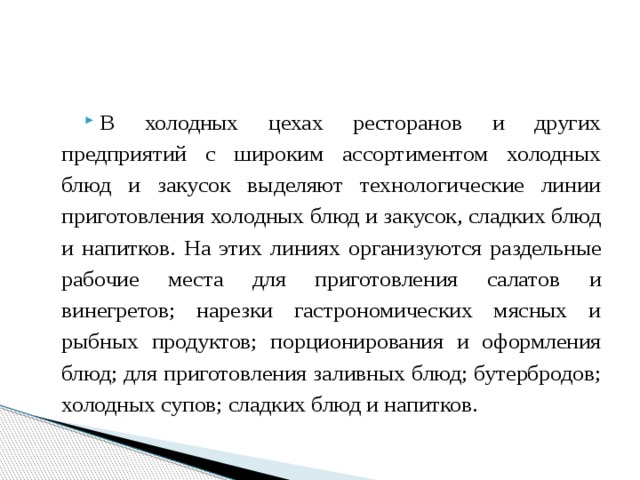В холодных цехах ресторанов и других предприятий с широким ассортиментом холодных блюд и закусок выделяют технологические линии приготовления холодных блюд и закусок, сладких блюд и напитков. На этих линиях организуются раздельные рабочие места для приготовления салатов и винегретов; нарезки гастрономических мясных и рыбных продуктов; порционирования и оформления блюд; для приготовления заливных блюд; бутербродов; холодных супов; сладких блюд и напитков. 