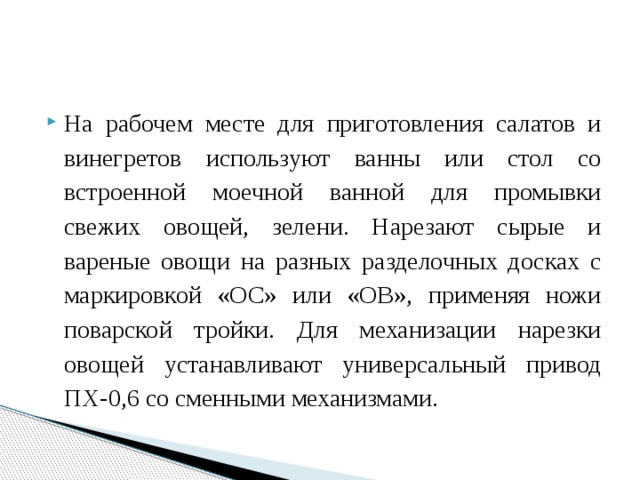 На рабочем месте для приготовления салатов и винегретов используют ванны или стол со встроенной моечной ванной для промывки свежих овощей, зелени. Нарезают сырые и вареные овощи на разных разделочных досках с маркировкой «ОС» или «ОВ», применяя ножи поварской тройки. Для механизации нарезки овощей устанавливают универсальный привод ПХ-0,6 со сменными механизмами. 