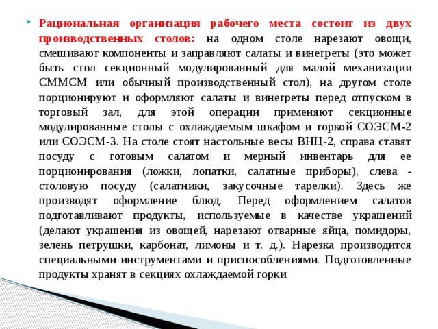 Рациональная организация рабочего места состоит из двух производственных столов: на одном столе нарезают овощи, смешивают компоненты и заправляют салаты и винегреты (это может быть стол секционный модулированный для малой механизации СММСМ или обычный производственный стол), на другом столе порционируют и оформляют салаты и винегреты перед отпуском в торговый зал, для этой операции применяют секционные модулированные столы с охлаждаемым шкафом и горкой СОЭСМ-2 или СОЭСМ-3. На столе стоят настольные весы ВНЦ-2, справа ставят посуду с готовым салатом и мерный инвентарь для ее порционирования (ложки, лопатки, салатные приборы), слева - столовую посуду (салатники, закусочные тарелки). Здесь же производят оформление блюд. Перед оформлением салатов подготавливают продукты, используемые в качестве украшений (делают украшения из овощей, нарезают отварные яйца, помидоры, зелень петрушки, карбонат, лимоны и т. д.). Нарезка производится специальными инструментами и приспособлениями. Подготовленные продукты хранят в секциях охлаждаемой горки 