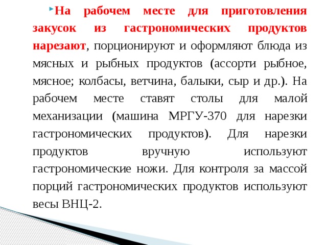 На рабочем месте для приготовления закусок из гастрономических продуктов нарезают , порционируют и оформляют блюда из мясных и рыбных продуктов (ассорти рыбное, мясное; колбасы, ветчина, балыки, сыр и др.). На рабочем месте ставят столы для малой механизации (машина МРГУ-370 для нарезки гастрономических продуктов). Для нарезки продуктов вручную используют гастрономические ножи. Для контроля за массой порций гастрономических продуктов используют весы ВНЦ-2. 
