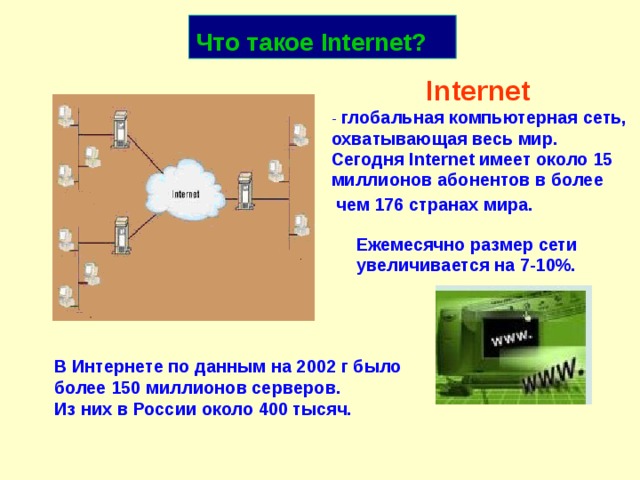 Что такое Internet ?  Internet   - глобальная компьютерная сеть,  охватывающая весь мир.  Сегодня Internet имеет около 15  миллионов абонентов в более чем 176 странах мира. Ежемесячно размер сети увеличивается на 7-10%. В Интернете по данным на 2002 г было более 150 миллионов серверов.  Из них в России около 400 тысяч. 