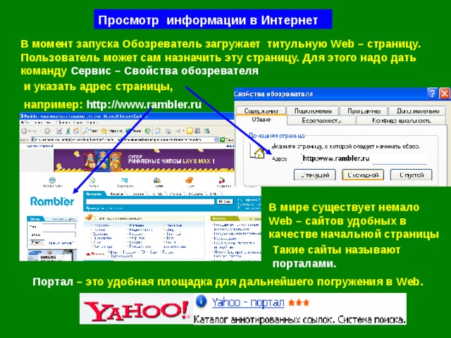 Просмотр информации в Интернет В момент запуска Обозреватель загружает  титульную Web – страницу. Пользователь может сам назначить эту страницу. Для этого надо дать команду Сервис – Свойства обозревателя и указать адрес страницы, например:  http://www.rambler.ru В мире существует немало  Web – сайтов удобных в качестве начальной страницы Такие сайты называют  порталами. Портал – это удобная площадка для дальнейшего погружения в  Web . 