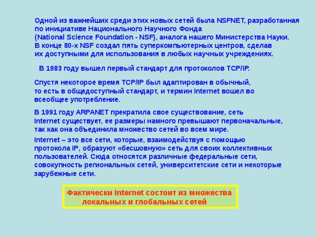 Одной из важнейших среди этих новых сетей была NSFNET, разработанная  по инициативе Национального Научного Фонда  (National Science Foundation - NSF), аналога нашего Министерства Науки.  В конце 80-х NSF создал пять суперкомпьютерных центров, сделав  их доступными для использования в любых научных учреждениях. В 1983 году вышел первый стандарт для протоколов TCP/IP. Спустя некоторое время TCP/IP был адаптирован в обычный,  то есть в общедоступный стандарт, и термин Internet вошел во  всеобщее употребление. В 1991 году ARPANET прекратила свое существование, сеть  Internet существует, ее размеры намного превышают первоначальные,  так как она объединила множество сетей во всем мире. Internet – это все сети, которые, взаимодействуя с помощью  протокола IP , образуют «бесшовную» сеть для своих коллективных  пользователей. Сюда относятся различные федеральные сети,  совокупность региональных сетей, университетские сети и некоторые  зарубежные сети. Фактически Internet состоит из множества  локальных и глобальных сетей 