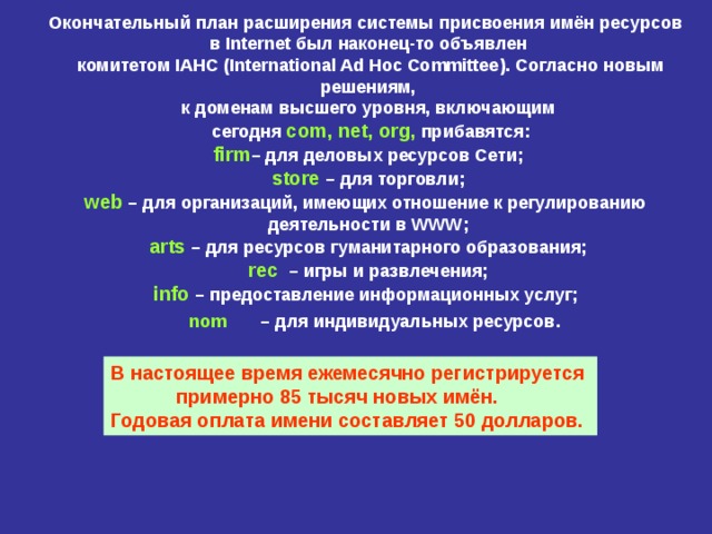 Окончательный план расширения системы присвоения имён ресурсов  в Internet был наконец-то объявлен  комитетом IAHC ( International Ad Hoc Committee ). Согласно  новым  решениям,  к доменам высшего уровня, включающим  сегодня com , net , org , прибавятся: firm – для деловых ресурсов Сети; store – для торговли; web – для организаций, имеющих отношение к регулированию  деятельности в WWW ; arts – для ресурсов гуманитарного образования; rec – игры и развлечения; info – предоставление информационных услуг; nom  – для индивидуальных ресурсов .  В настоящее время ежемесячно регистрируется   примерно 85 тысяч новых имён.  Годовая оплата имени составляет 50 долларов. 