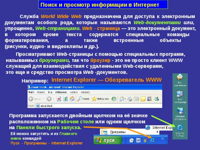 Поиск и просмотр информации в Интернет  Служба World Wide Web  предназначена для доступа к электронным  документам особого рода, которые называются Web -документами или,  упрощенно, Web -страницами.  Web - страница — это электронный документ,  в котором кроме текста содержатся специальные команды  форматирования, а также встроенные объекты  (рисунки, аудио- и видеоклипы и др.).  Просматривают Web - страницы с помощью специальных программ, называемых броузерами , так что броузер - это не просто клиент WWW   служащий для взаимодействия с удаленными Web -серверами,  это еще и средство просмотра Web -документов. Internet Explorer — Обозреватель WWW  Например: Программа запускается двойным щелчком на её значке  расположенном на Рабочем столе или одним щелчком  на Панели быстрого запуска. Её можно запустить и из  Главного меню  командой  Пуск - Программы – Internet Explorer 