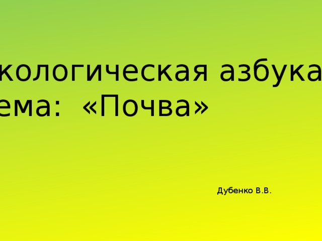 Экологическая азбука Тема: «Почва» Дубенко В.В. 