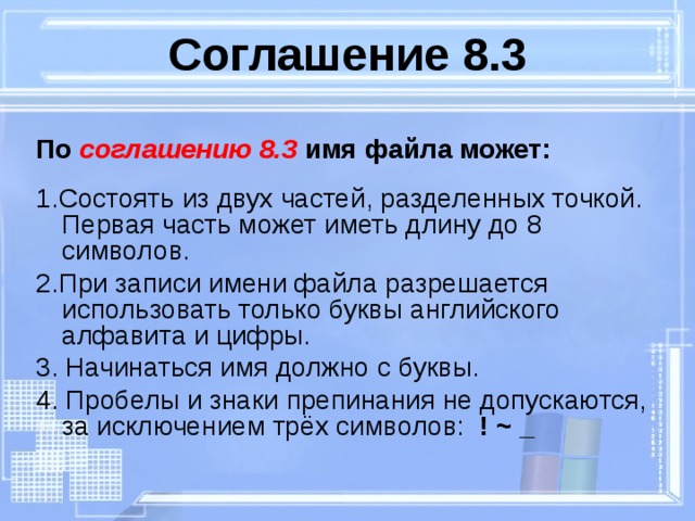 Соглашение 8.3 По соглашению 8.3 имя файла может:  1.Состоять из двух частей, разделенных точкой. Первая часть может иметь длину до 8 символов. 2.При записи имени файла разрешается использовать только буквы английского алфавита и цифры. 3. Начинаться имя должно с буквы. 4. Пробелы и знаки препинания не допускаются, за исключением трёх символов: ! ~ _  