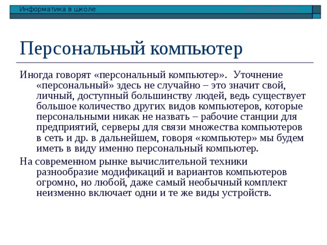 Персональный компьютер Иногда говорят «персональный компьютер». Уточнение «персональный» здесь не случайно – это значит свой, личный, доступный большинству людей, ведь существует большое количество других видов компьютеров, которые персональными никак не назвать – рабочие станции для предприятий, серверы для связи множества компьютеров в сеть и др. в дальнейшем, говоря «компьютер» мы будем иметь в виду именно персональный компьютер. На современном рынке вычислительной техники разнообразие модификаций и вариантов компьютеров огромно, но любой, даже самый необычный комплект неизменно включает одни и те же виды устройств. 